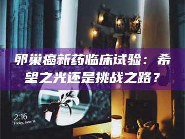 长兴卵巢癌新药临床试验：希望之光还是挑战之路？