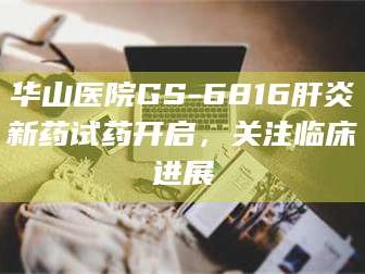 长兴华山医院GS-6816肝炎新药试药开启，关注临床进展