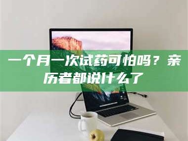 长兴一个月一次试药可怕吗？亲历者都说什么了