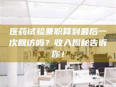 长兴医药试验兼职算到最后一次回访吗？收入揭秘告诉你！