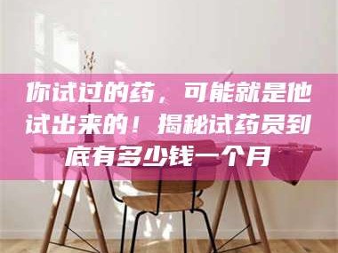 长兴你试过的药，可能就是他试出来的！揭秘试药员到底有多少钱一个月