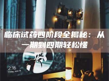 长兴临床试药四阶段全揭秘：从一期到四期轻松懂