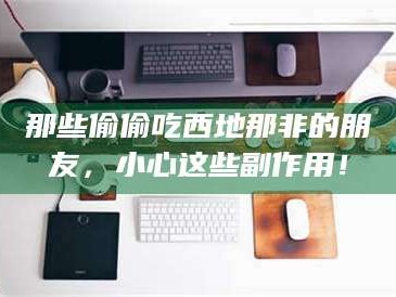 长兴那些偷偷吃西地那非的朋友，小心这些副作用！