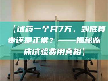 长兴【试药一个月7万，到底算贵还是正常？——揭秘临床试验费用真相】