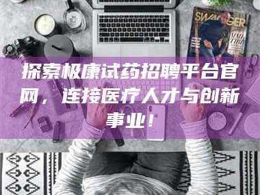 长兴探索极康试药招聘平台官网，连接医疗人才与创新事业！