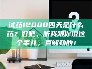 长兴试药12000四天是什么药？好吧，听我跟你说这个事儿，真够劲的！