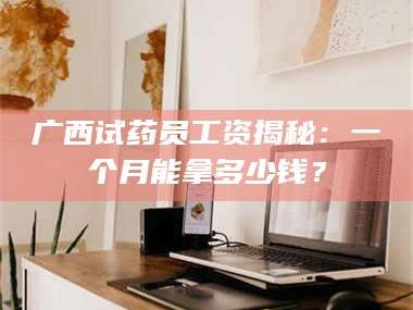 长兴广西试药员工资揭秘：一个月能拿多少钱？