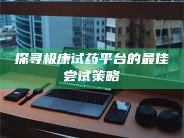 长兴探寻极康试药平台的最佳尝试策略