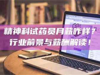 长兴精神科试药员月薪咋样？行业前景与薪酬解读！