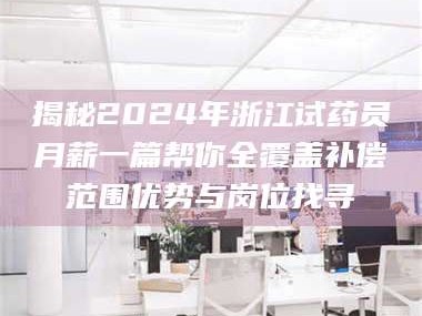 长兴揭秘2024年浙江试药员月薪一篇帮你全覆盖补偿范围优势与岗位找寻