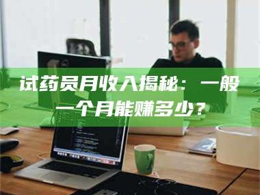 长兴试药员月收入揭秘：一般一个月能赚多少？