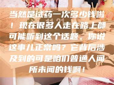 长兴当然是试药一次多少钱啦！现在很多人走在路上都可能听到这个话题。你说这事儿正常吗？它背后涉及到的可是咱们普通人闻所未闻的钱啊！