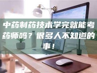 长兴中药制药技术学完就能考药师吗？很多人不知道的事！