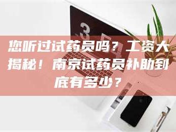 长兴您听过试药员吗？工资大揭秘！南京试药员补助到底有多少？