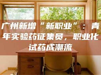 长兴广州新增“新职业”：青年实验药征集员，职业化试药成潮流