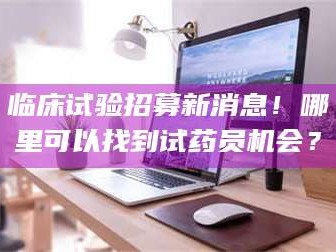 长兴临床试验招募新消息！哪里可以找到试药员机会？