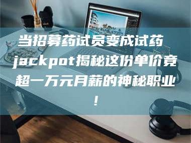 长兴当招募药试员变成试药 jackpot揭秘这份单价竟超一万元月薪的神秘职业!