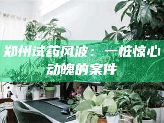 长兴郑州试药风波：一桩惊心动魄的案件