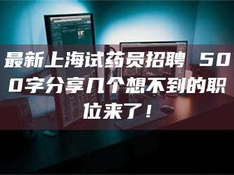 长兴最新上海试药员招聘 500字分享几个想不到的职位来了！