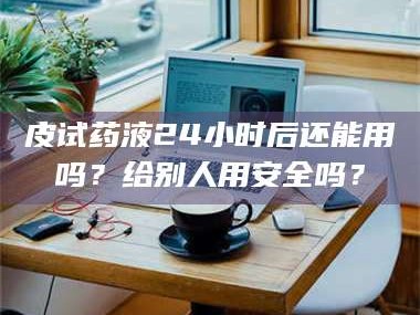 长兴皮试药液24小时后还能用吗？给别人用安全吗？
