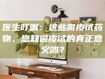 长兴医生叮嘱：这些需皮试药物，您知道皮试的真正意义吗？