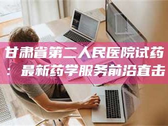 长兴甘肃省第二人民医院试药：最新药学服务前沿直击