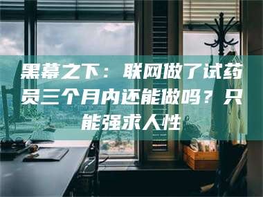长兴黑幕之下：联网做了试药员三个月内还能做吗？只能强求人性