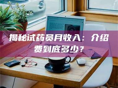 长兴揭秘试药员月收入：介绍费到底多少？