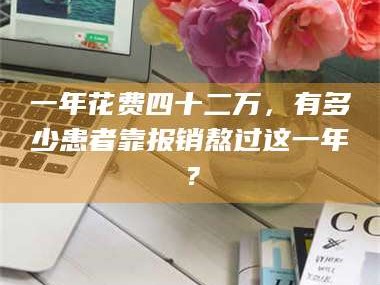 长兴一年花费四十二万，有多少患者靠报销熬过这一年？