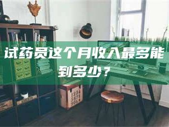 长兴试药员这个月收入最多能到多少？