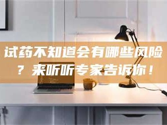 长兴试药不知道会有哪些风险？来听听专家告诉你！