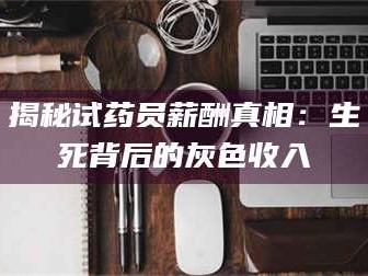 长兴揭秘试药员薪酬真相：生死背后的灰色收入