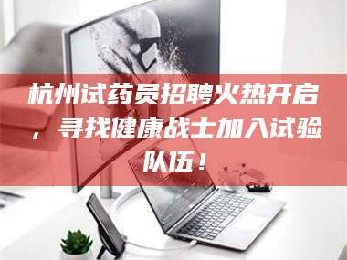 长兴杭州试药员招聘火热开启，寻找健康战士加入试验队伍！