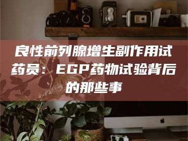 长兴良性前列腺增生副作用试药员：EGP药物试验背后的那些事