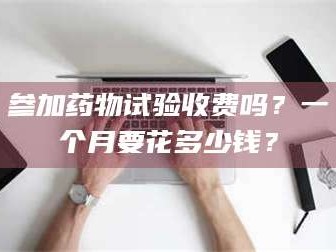 长兴参加药物试验收费吗？一个月要花多少钱？