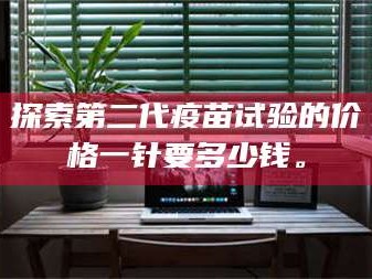 长兴探索第二代疫苗试验的价格一针要多少钱。