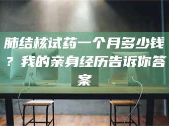 长兴肺结核试药一个月多少钱？我的亲身经历告诉你答案