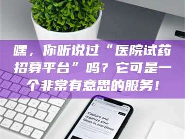 长兴嘿，你听说过“医院试药招募平台”吗？它可是一个非常有意思的服务！