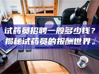 长兴试药员招聘一般多少钱？揭秘试药员的报酬世界。