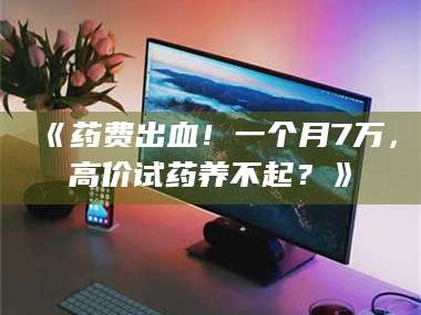 长兴《药费出血！一个月7万，高价试药养不起？》