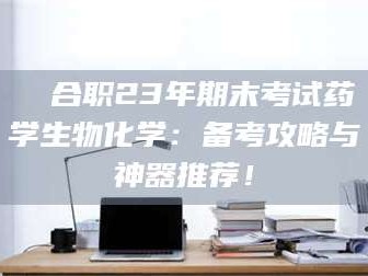 长兴❚ 合职23年期末考试药学生物化学：备考攻略与神器推荐！