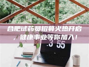长兴合肥试药员招募火热开启，健康事业等你加入！