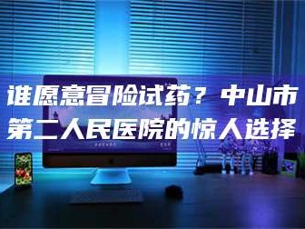长兴谁愿意冒险试药？中山市第二人民医院的惊人选择