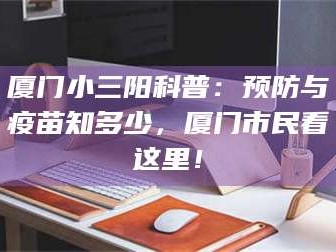 长兴厦门小三阳科普：预防与疫苗知多少，厦门市民看这里！