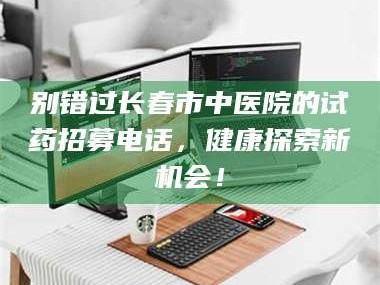 长兴别错过长春市中医院的试药招募电话，健康探索新机会！
