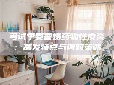 长兴考试季要警惕药物性皮炎：高发特点与应对策略