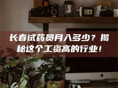 长兴长春试药员月入多少？揭秘这个工资高的行业！