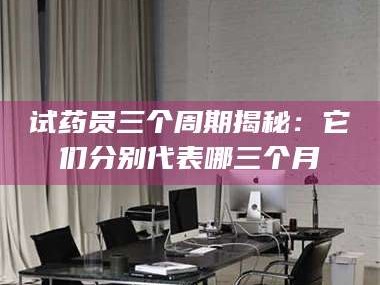 长兴试药员三个周期揭秘：它们分别代表哪三个月