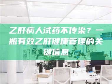 长兴乙肝病人试药不传染？一瓶有效乙肝健康管理的关键信息