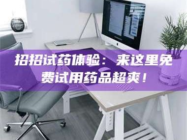 长兴招招试药体验：来这里免费试用药品超爽！